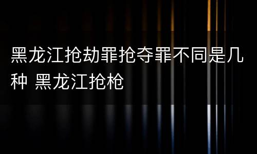 黑龙江抢劫罪抢夺罪不同是几种 黑龙江抢枪