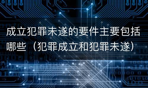 成立犯罪未遂的要件主要包括哪些（犯罪成立和犯罪未遂）