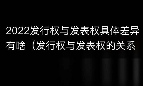 2022发行权与发表权具体差异有啥（发行权与发表权的关系）