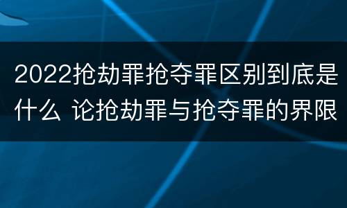2022抢劫罪抢夺罪区别到底是什么 论抢劫罪与抢夺罪的界限