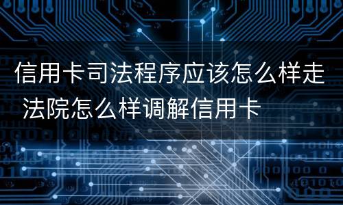 信用卡司法程序应该怎么样走 法院怎么样调解信用卡