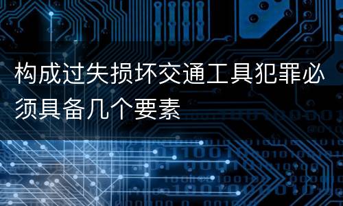 构成过失损坏交通工具犯罪必须具备几个要素