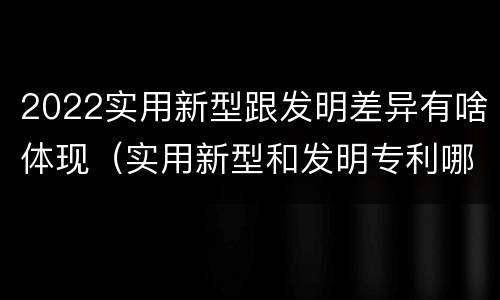 2022实用新型跟发明差异有啥体现（实用新型和发明专利哪个好）
