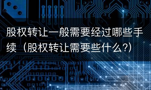股权转让一般需要经过哪些手续（股权转让需要些什么?）
