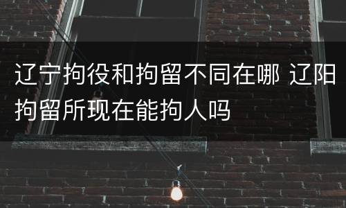 辽宁拘役和拘留不同在哪 辽阳拘留所现在能拘人吗