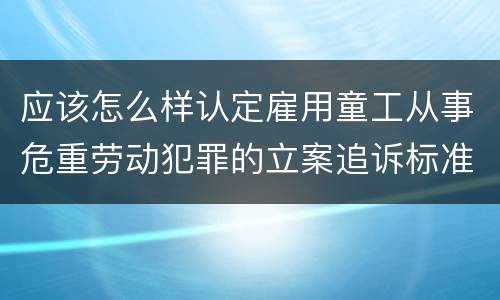 应该怎么样认定雇用童工从事危重劳动犯罪的立案追诉标准