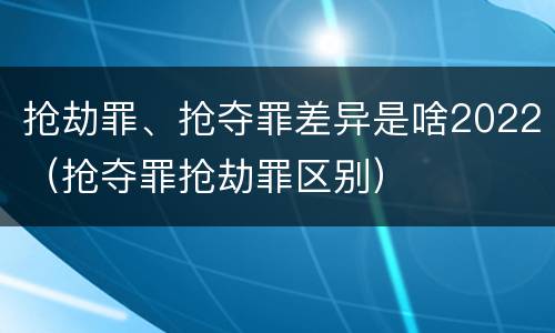 抢劫罪、抢夺罪差异是啥2022（抢夺罪抢劫罪区别）