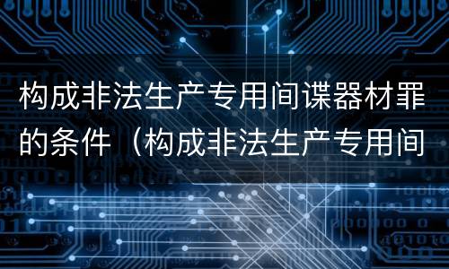 构成非法生产专用间谍器材罪的条件（构成非法生产专用间谍器材罪的条件是什么）