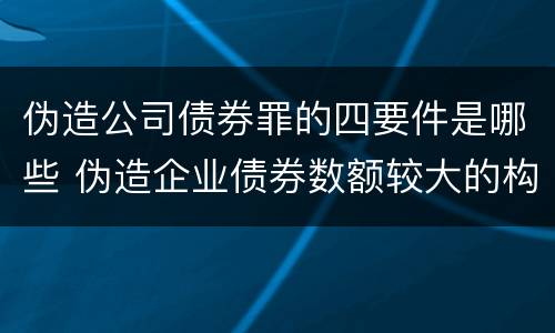 伪造公司债券罪的四要件是哪些 伪造企业债券数额较大的构成伪造金融票证罪