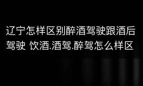 辽宁怎样区别醉酒驾驶跟酒后驾驶 饮酒.酒驾.醉驾怎么样区分