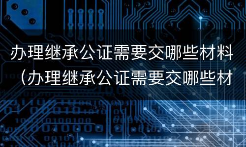 办理继承公证需要交哪些材料（办理继承公证需要交哪些材料和手续）