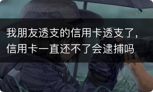 我朋友透支的信用卡透支了，信用卡一直还不了会逮捕吗
