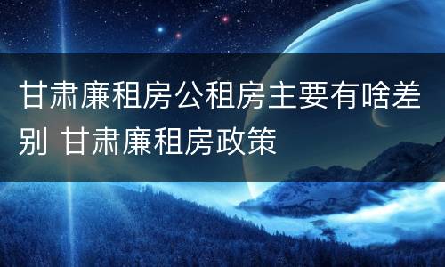 甘肃廉租房公租房主要有啥差别 甘肃廉租房政策