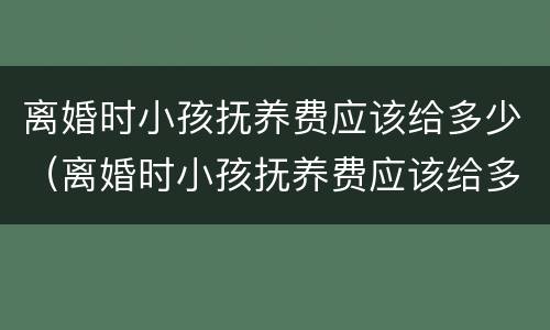 离婚时小孩抚养费应该给多少（离婚时小孩抚养费应该给多少呢）