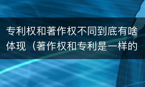 专利权和著作权不同到底有啥体现（著作权和专利是一样的吗）