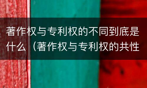 著作权与专利权的不同到底是什么（著作权与专利权的共性有）