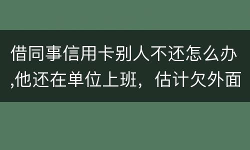 借同事信用卡别人不还怎么办,他还在单位上班，估计欠外面好多钱，还不上怎么办
