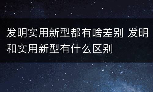 发明实用新型都有啥差别 发明和实用新型有什么区别