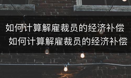 如何计算解雇裁员的经济补偿 如何计算解雇裁员的经济补偿标准