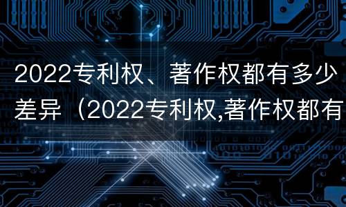 2022专利权、著作权都有多少差异（2022专利权,著作权都有多少差异呢）