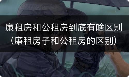 廉租房和公租房到底有啥区别（廉租房子和公租房的区别）