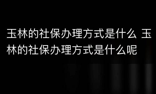 玉林的社保办理方式是什么 玉林的社保办理方式是什么呢