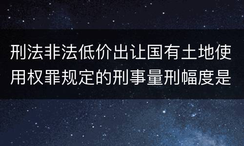 刑法非法低价出让国有土地使用权罪规定的刑事量刑幅度是什么样的