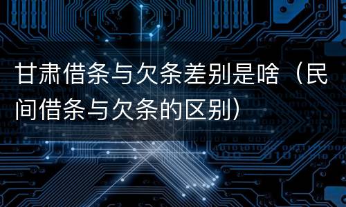甘肃借条与欠条差别是啥（民间借条与欠条的区别）