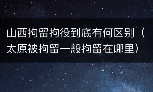 山西拘留拘役到底有何区别（太原被拘留一般拘留在哪里）