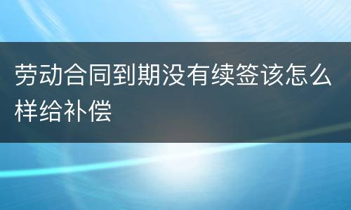 劳动合同到期没有续签该怎么样给补偿