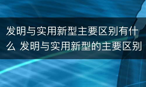 发明与实用新型主要区别有什么 发明与实用新型的主要区别