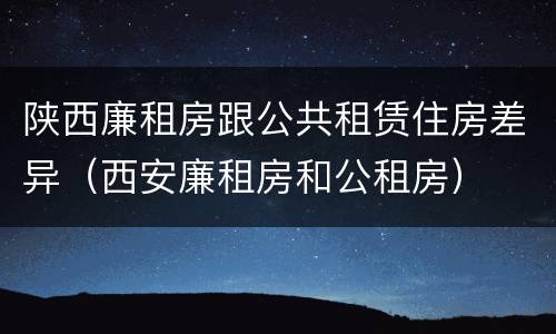 陕西廉租房跟公共租赁住房差异（西安廉租房和公租房）
