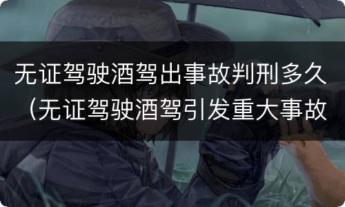 无证驾驶酒驾出事故判刑多久（无证驾驶酒驾引发重大事故会判刑吗）