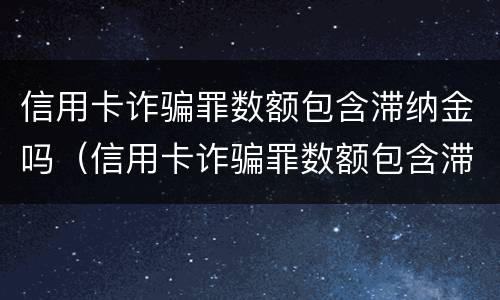 信用卡诈骗罪数额包含滞纳金吗（信用卡诈骗罪数额包含滞纳金吗）