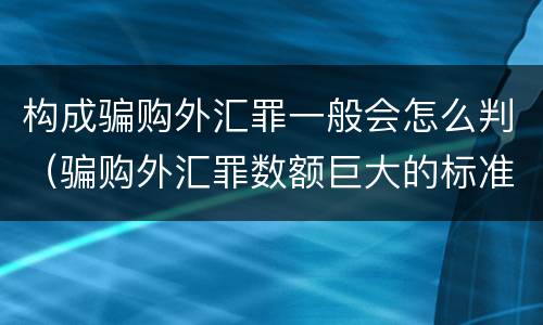 构成骗购外汇罪一般会怎么判（骗购外汇罪数额巨大的标准）