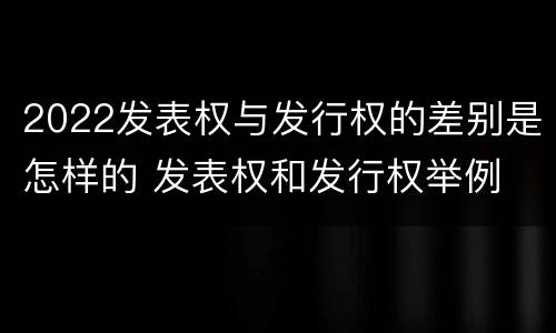 2022发表权与发行权的差别是怎样的 发表权和发行权举例