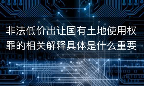 非法低价出让国有土地使用权罪的相关解释具体是什么重要内容
