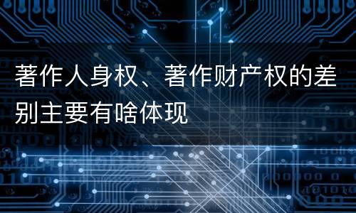 著作人身权、著作财产权的差别主要有啥体现