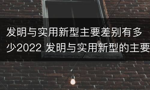 发明与实用新型主要差别有多少2022 发明与实用新型的主要区别