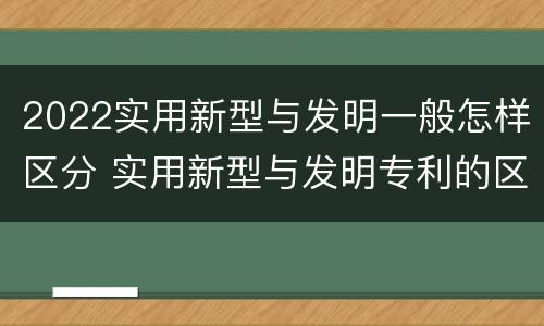 2022实用新型与发明一般怎样区分 实用新型与发明专利的区别有哪些