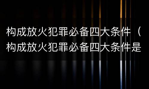 构成放火犯罪必备四大条件（构成放火犯罪必备四大条件是）