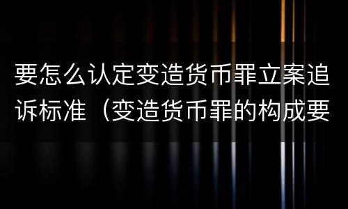 要怎么认定变造货币罪立案追诉标准（变造货币罪的构成要件）