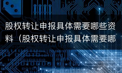 股权转让申报具体需要哪些资料（股权转让申报具体需要哪些资料和手续）
