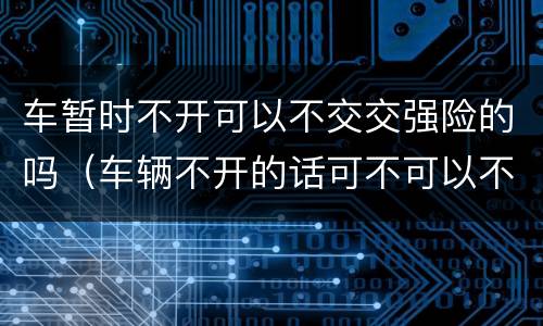 车暂时不开可以不交交强险的吗（车辆不开的话可不可以不交交强险）