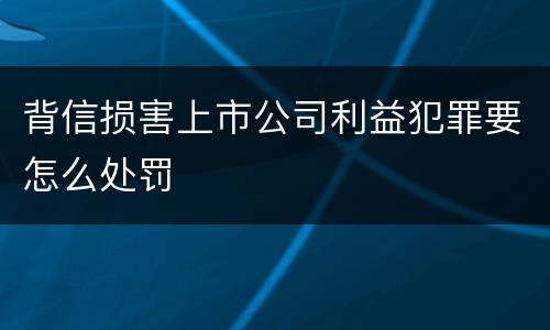 背信损害上市公司利益犯罪要怎么处罚