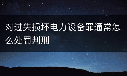 对过失损坏电力设备罪通常怎么处罚判刑