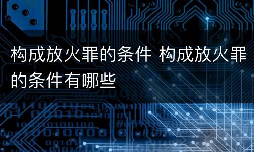 构成放火罪的条件 构成放火罪的条件有哪些