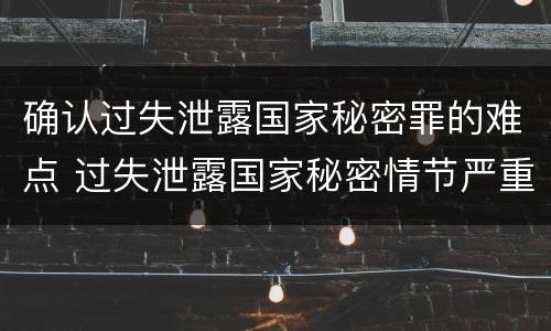 确认过失泄露国家秘密罪的难点 过失泄露国家秘密情节严重的