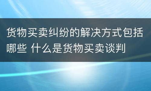 货物买卖纠纷的解决方式包括哪些 什么是货物买卖谈判
