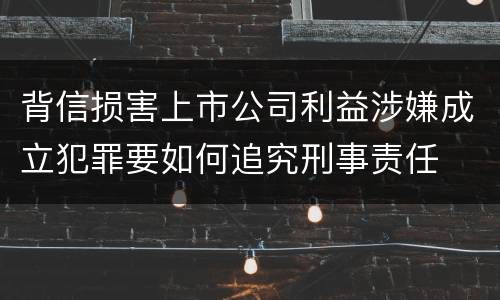 背信损害上市公司利益涉嫌成立犯罪要如何追究刑事责任